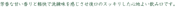 芳香な甘い香りと軽快で洗練味を感じさせ後口のスッキリした心地よい飲み口です。